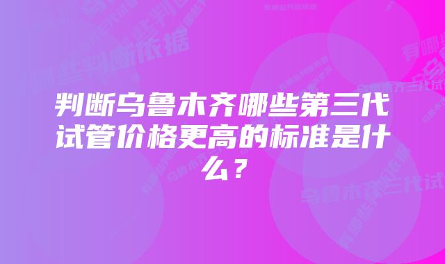 判断乌鲁木齐哪些第三代试管价格更高的标准是什么？