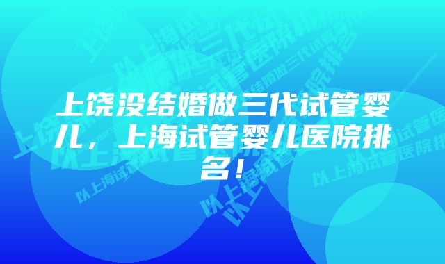 上饶没结婚做三代试管婴儿，上海试管婴儿医院排名！