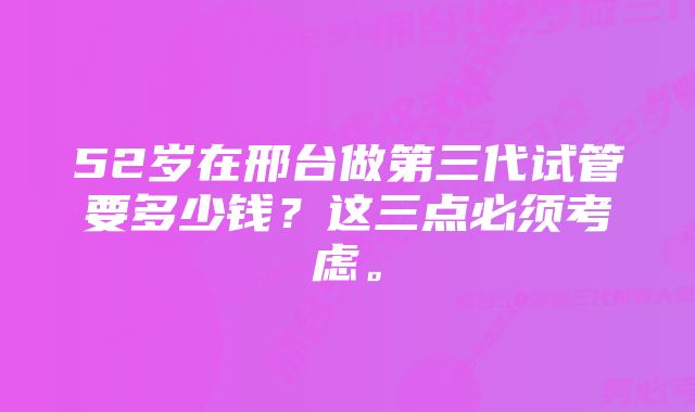 52岁在邢台做第三代试管要多少钱？这三点必须考虑。