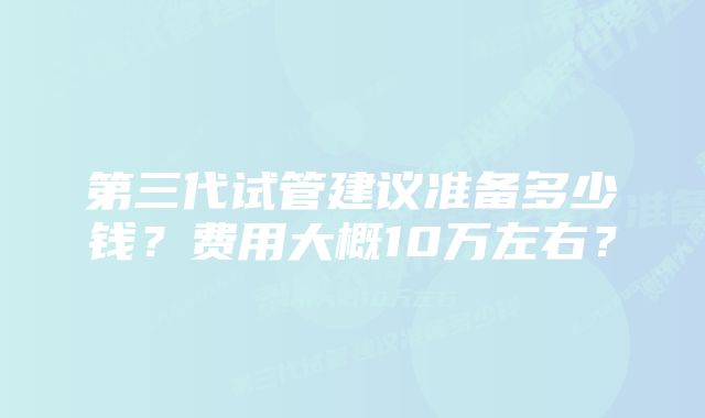 第三代试管建议准备多少钱？费用大概10万左右？