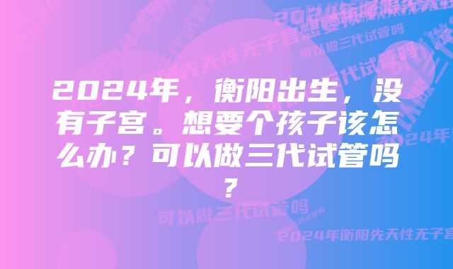 2024年，衡阳出生，没有子宫。想要个孩子该怎么办？可以做三代试管吗？