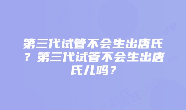 第三代试管不会生出唐氏？第三代试管不会生出唐氏儿吗？