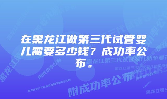 在黑龙江做第三代试管婴儿需要多少钱？成功率公布。