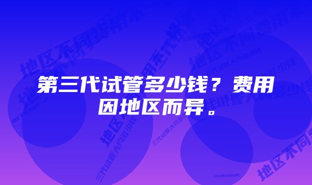 第三代试管多少钱？费用因地区而异。