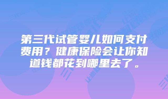 第三代试管婴儿如何支付费用？健康保险会让你知道钱都花到哪里去了。