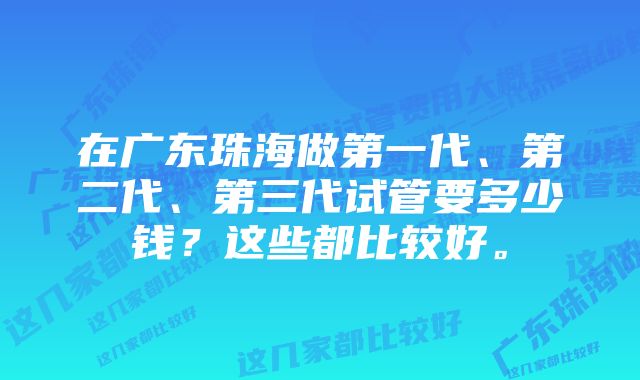 在广东珠海做第一代、第二代、第三代试管要多少钱？这些都比较好。