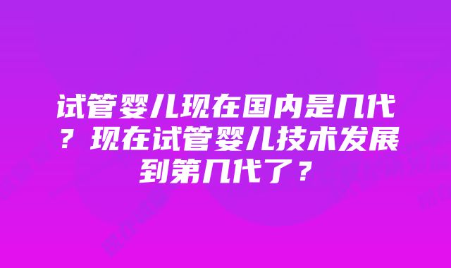 试管婴儿现在国内是几代？现在试管婴儿技术发展到第几代了？