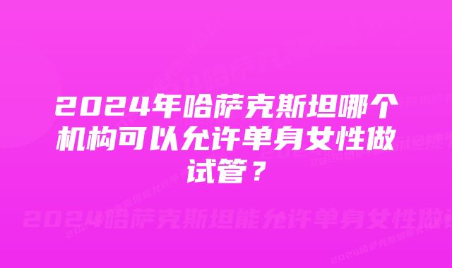 2024年哈萨克斯坦哪个机构可以允许单身女性做试管？