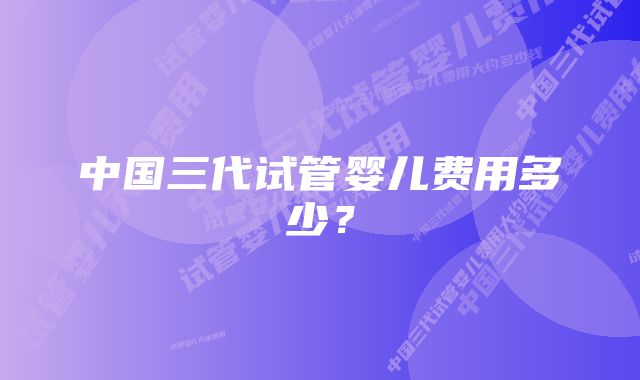 中国三代试管婴儿费用多少？