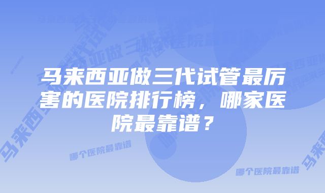 马来西亚做三代试管最厉害的医院排行榜，哪家医院最靠谱？