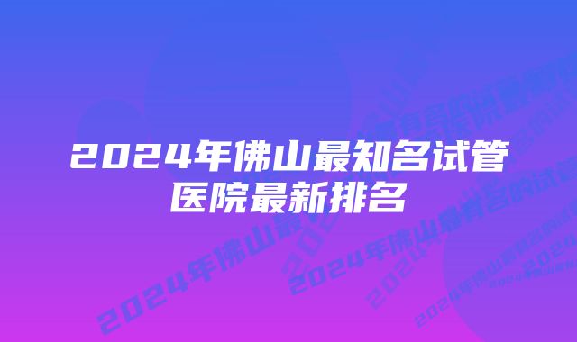 2024年佛山最知名试管医院最新排名