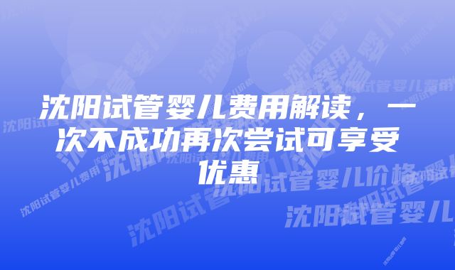 沈阳试管婴儿费用解读，一次不成功再次尝试可享受优惠