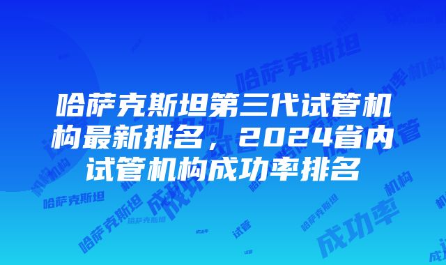 哈萨克斯坦第三代试管机构最新排名，2024省内试管机构成功率排名