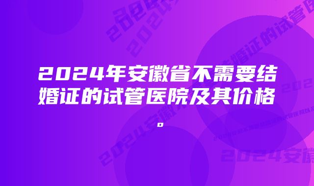 2024年安徽省不需要结婚证的试管医院及其价格。