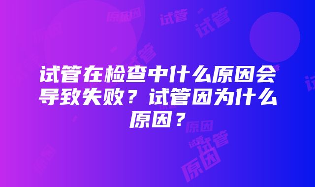 试管在检查中什么原因会导致失败？试管因为什么原因？