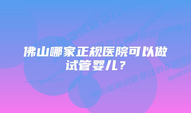 佛山哪家正规医院可以做试管婴儿？