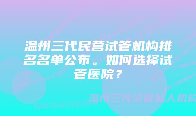 温州三代民营试管机构排名名单公布。如何选择试管医院？