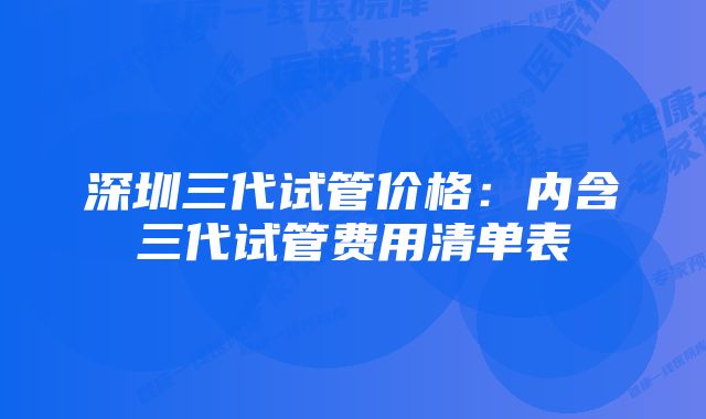 深圳三代试管价格：内含三代试管费用清单表