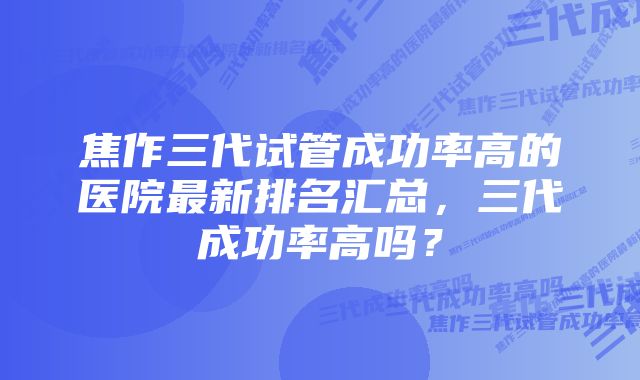 焦作三代试管成功率高的医院最新排名汇总，三代成功率高吗？