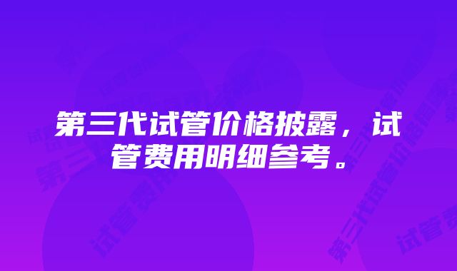 第三代试管价格披露，试管费用明细参考。