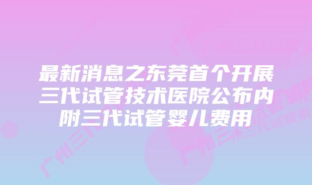 最新消息之东莞首个开展三代试管技术医院公布内附三代试管婴儿费用