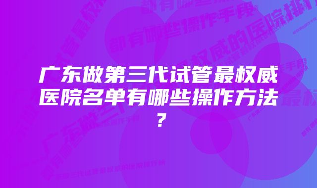 广东做第三代试管最权威医院名单有哪些操作方法？