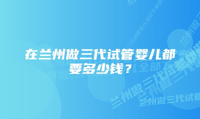 在兰州做三代试管婴儿都要多少钱？