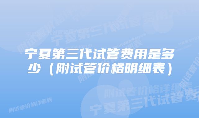 宁夏第三代试管费用是多少（附试管价格明细表）