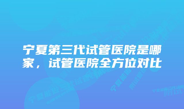 宁夏第三代试管医院是哪家，试管医院全方位对比