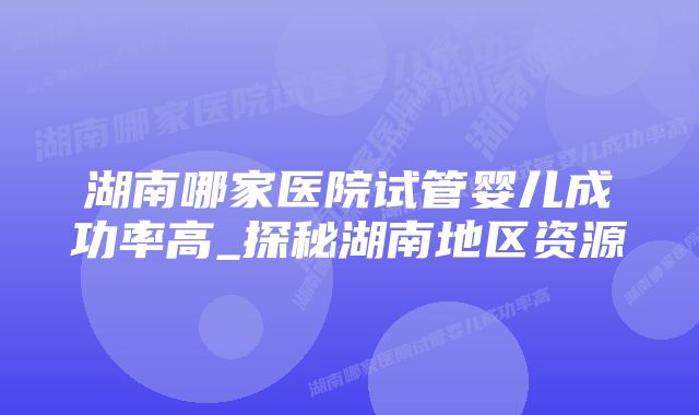 湖南哪家医院试管婴儿成功率高_探秘湖南地区资源