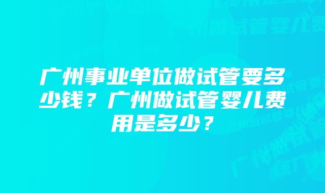 广州事业单位做试管要多少钱？广州做试管婴儿费用是多少？