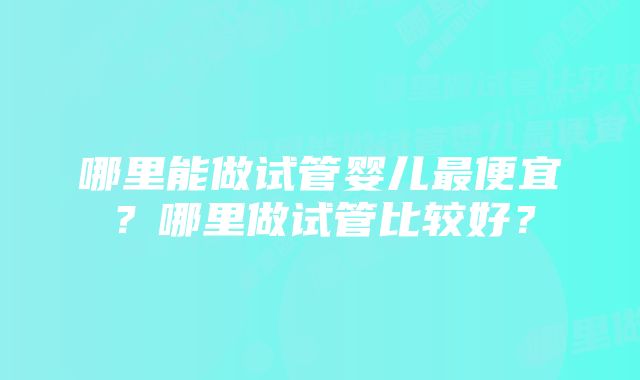 哪里能做试管婴儿最便宜？哪里做试管比较好？