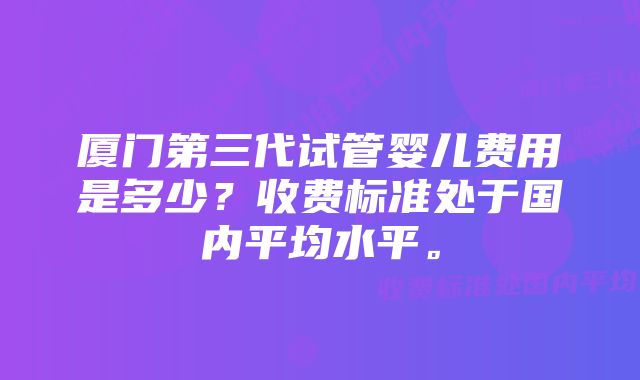 厦门第三代试管婴儿费用是多少？收费标准处于国内平均水平。