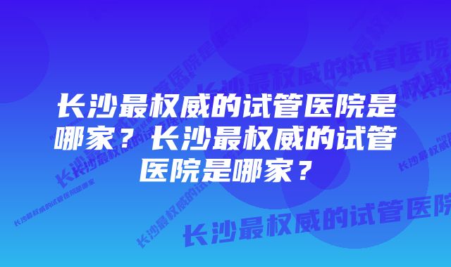 长沙最权威的试管医院是哪家？长沙最权威的试管医院是哪家？