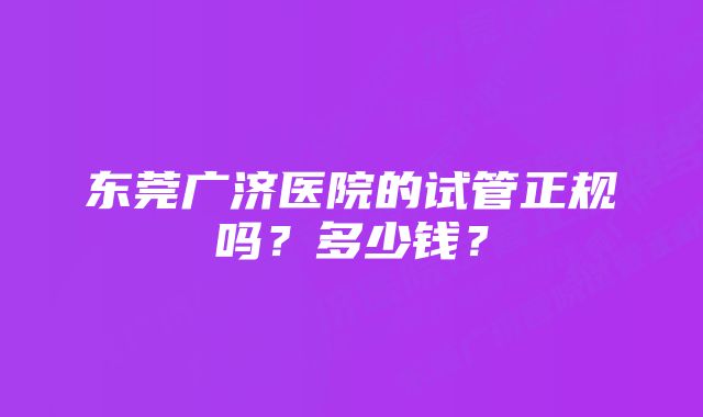 东莞广济医院的试管正规吗？多少钱？