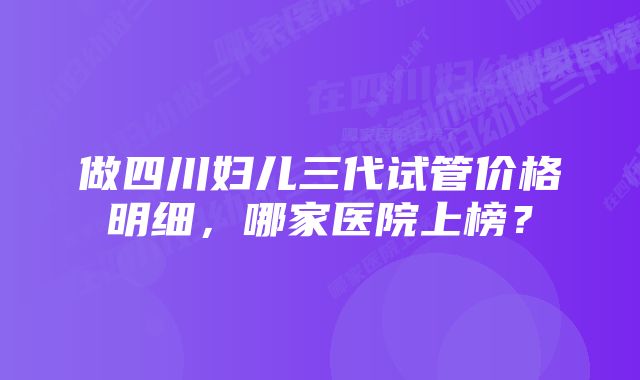 做四川妇儿三代试管价格明细，哪家医院上榜？