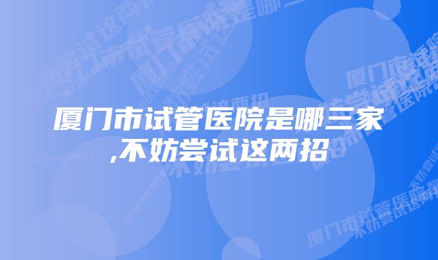 厦门市试管医院是哪三家,不妨尝试这两招