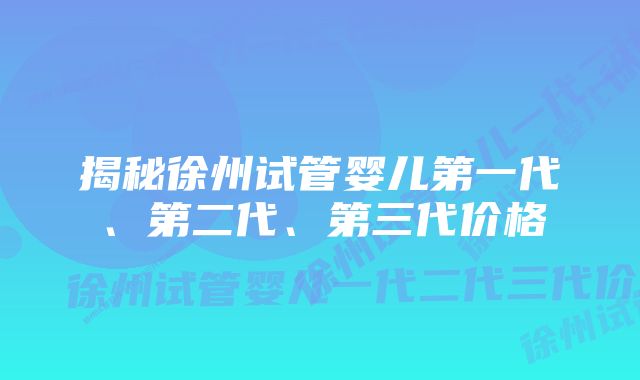 揭秘徐州试管婴儿第一代、第二代、第三代价格