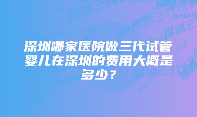 深圳哪家医院做三代试管婴儿在深圳的费用大概是多少？