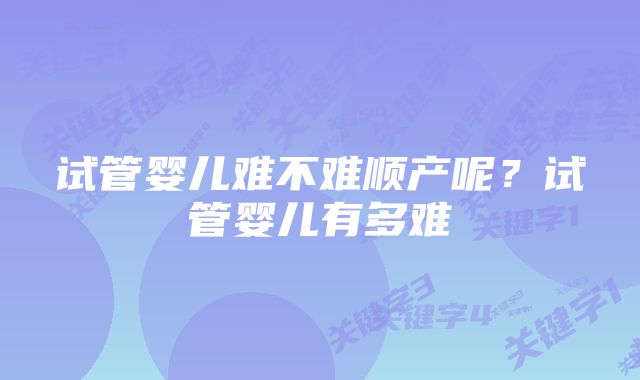 试管婴儿难不难顺产呢？试管婴儿有多难