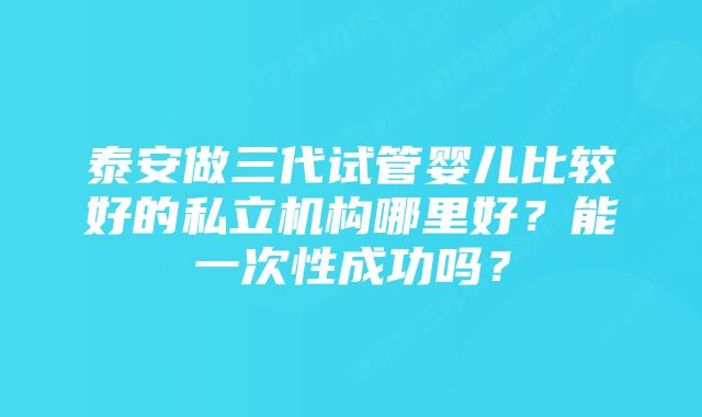 泰安做三代试管婴儿比较好的私立机构哪里好？能一次性成功吗？