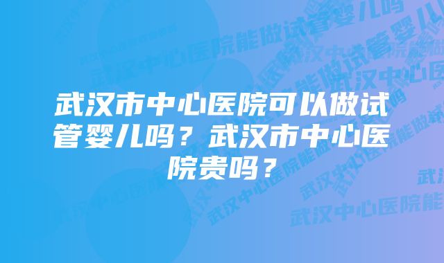 武汉市中心医院可以做试管婴儿吗？武汉市中心医院贵吗？