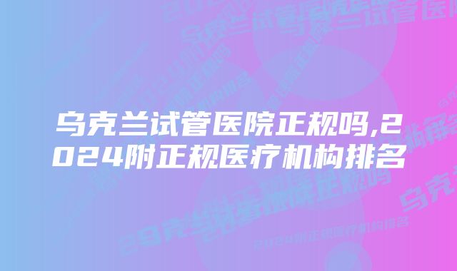 乌克兰试管医院正规吗,2024附正规医疗机构排名