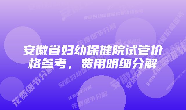 安徽省妇幼保健院试管价格参考，费用明细分解