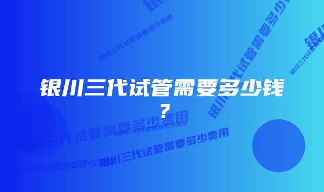 银川三代试管需要多少钱？