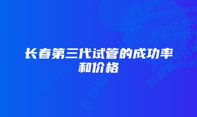 长春第三代试管的成功率和价格