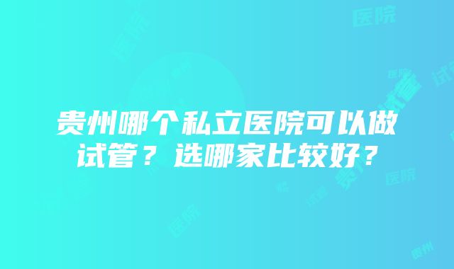 贵州哪个私立医院可以做试管？选哪家比较好？