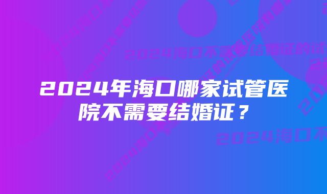 2024年海口哪家试管医院不需要结婚证？