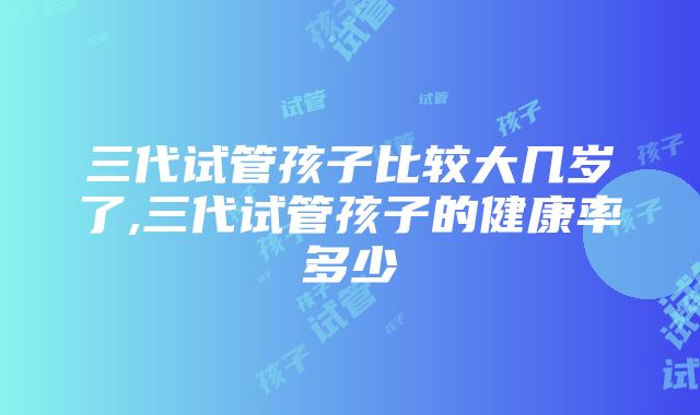 三代试管孩子比较大几岁了,三代试管孩子的健康率多少