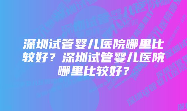 深圳试管婴儿医院哪里比较好？深圳试管婴儿医院哪里比较好？